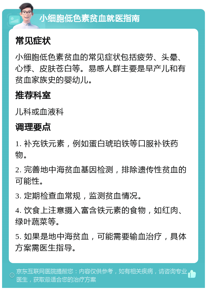 小细胞低色素贫血就医指南 常见症状 小细胞低色素贫血的常见症状包括疲劳、头晕、心悸、皮肤苍白等。易感人群主要是早产儿和有贫血家族史的婴幼儿。 推荐科室 儿科或血液科 调理要点 1. 补充铁元素，例如蛋白琥珀铁等口服补铁药物。 2. 完善地中海贫血基因检测，排除遗传性贫血的可能性。 3. 定期检查血常规，监测贫血情况。 4. 饮食上注意摄入富含铁元素的食物，如红肉、绿叶蔬菜等。 5. 如果是地中海贫血，可能需要输血治疗，具体方案需医生指导。