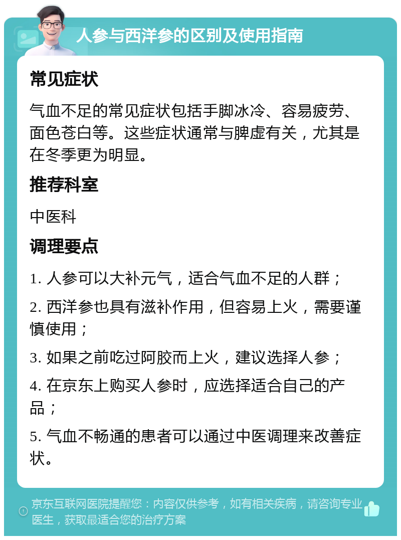 人参与西洋参的区别及使用指南 常见症状 气血不足的常见症状包括手脚冰冷、容易疲劳、面色苍白等。这些症状通常与脾虚有关，尤其是在冬季更为明显。 推荐科室 中医科 调理要点 1. 人参可以大补元气，适合气血不足的人群； 2. 西洋参也具有滋补作用，但容易上火，需要谨慎使用； 3. 如果之前吃过阿胶而上火，建议选择人参； 4. 在京东上购买人参时，应选择适合自己的产品； 5. 气血不畅通的患者可以通过中医调理来改善症状。