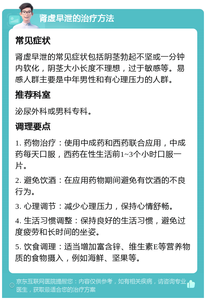 肾虚早泄的治疗方法 常见症状 肾虚早泄的常见症状包括阴茎勃起不坚或一分钟内软化，阴茎大小长度不理想，过于敏感等。易感人群主要是中年男性和有心理压力的人群。 推荐科室 泌尿外科或男科专科。 调理要点 1. 药物治疗：使用中成药和西药联合应用，中成药每天口服，西药在性生活前1~3个小时口服一片。 2. 避免饮酒：在应用药物期间避免有饮酒的不良行为。 3. 心理调节：减少心理压力，保持心情舒畅。 4. 生活习惯调整：保持良好的生活习惯，避免过度疲劳和长时间的坐姿。 5. 饮食调理：适当增加富含锌、维生素E等营养物质的食物摄入，例如海鲜、坚果等。