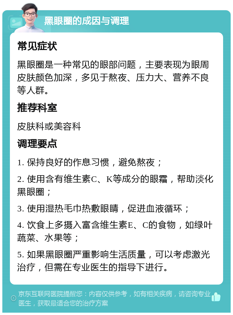 黑眼圈的成因与调理 常见症状 黑眼圈是一种常见的眼部问题，主要表现为眼周皮肤颜色加深，多见于熬夜、压力大、营养不良等人群。 推荐科室 皮肤科或美容科 调理要点 1. 保持良好的作息习惯，避免熬夜； 2. 使用含有维生素C、K等成分的眼霜，帮助淡化黑眼圈； 3. 使用湿热毛巾热敷眼睛，促进血液循环； 4. 饮食上多摄入富含维生素E、C的食物，如绿叶蔬菜、水果等； 5. 如果黑眼圈严重影响生活质量，可以考虑激光治疗，但需在专业医生的指导下进行。