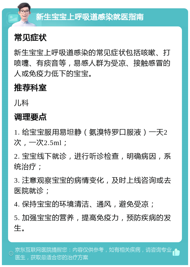 新生宝宝上呼吸道感染就医指南 常见症状 新生宝宝上呼吸道感染的常见症状包括咳嗽、打喷嚏、有痰音等，易感人群为受凉、接触感冒的人或免疫力低下的宝宝。 推荐科室 儿科 调理要点 1. 给宝宝服用易坦静（氨溴特罗口服液）一天2次，一次2.5ml； 2. 宝宝线下就诊，进行听诊检查，明确病因，系统治疗； 3. 注意观察宝宝的病情变化，及时上线咨询或去医院就诊； 4. 保持宝宝的环境清洁、通风，避免受凉； 5. 加强宝宝的营养，提高免疫力，预防疾病的发生。