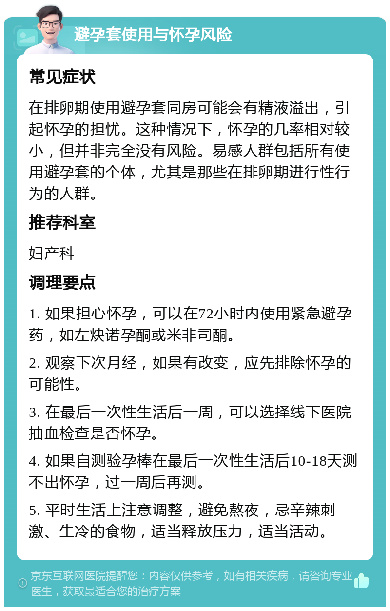 避孕套使用与怀孕风险 常见症状 在排卵期使用避孕套同房可能会有精液溢出，引起怀孕的担忧。这种情况下，怀孕的几率相对较小，但并非完全没有风险。易感人群包括所有使用避孕套的个体，尤其是那些在排卵期进行性行为的人群。 推荐科室 妇产科 调理要点 1. 如果担心怀孕，可以在72小时内使用紧急避孕药，如左炔诺孕酮或米非司酮。 2. 观察下次月经，如果有改变，应先排除怀孕的可能性。 3. 在最后一次性生活后一周，可以选择线下医院抽血检查是否怀孕。 4. 如果自测验孕棒在最后一次性生活后10-18天测不出怀孕，过一周后再测。 5. 平时生活上注意调整，避免熬夜，忌辛辣刺激、生冷的食物，适当释放压力，适当活动。