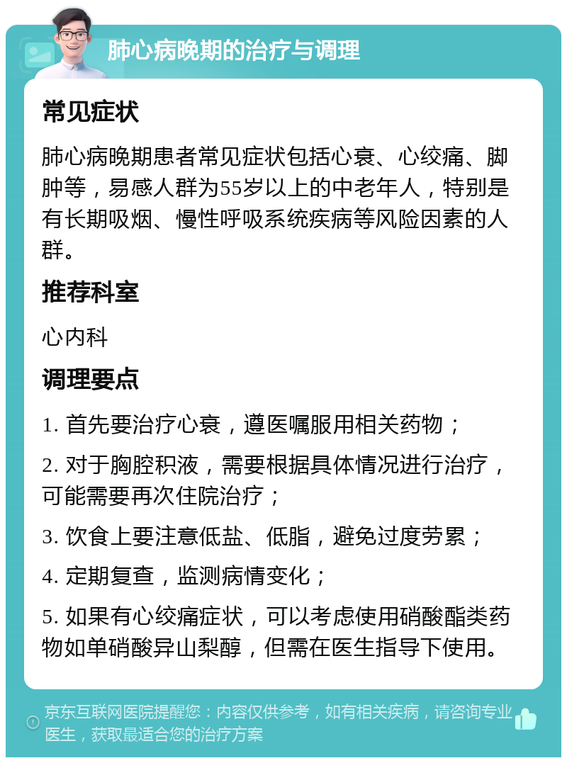 肺心病晚期的治疗与调理 常见症状 肺心病晚期患者常见症状包括心衰、心绞痛、脚肿等，易感人群为55岁以上的中老年人，特别是有长期吸烟、慢性呼吸系统疾病等风险因素的人群。 推荐科室 心内科 调理要点 1. 首先要治疗心衰，遵医嘱服用相关药物； 2. 对于胸腔积液，需要根据具体情况进行治疗，可能需要再次住院治疗； 3. 饮食上要注意低盐、低脂，避免过度劳累； 4. 定期复查，监测病情变化； 5. 如果有心绞痛症状，可以考虑使用硝酸酯类药物如单硝酸异山梨醇，但需在医生指导下使用。