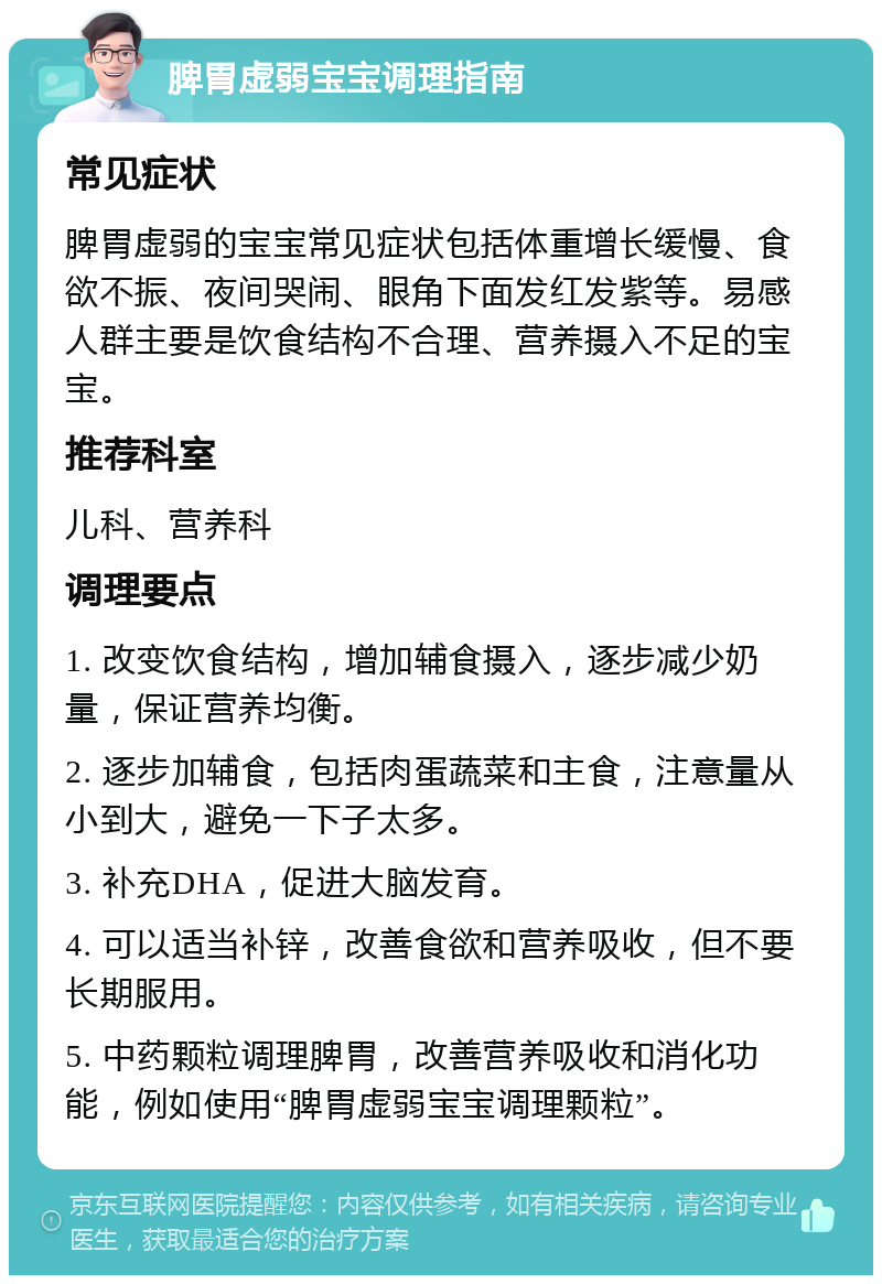 脾胃虚弱宝宝调理指南 常见症状 脾胃虚弱的宝宝常见症状包括体重增长缓慢、食欲不振、夜间哭闹、眼角下面发红发紫等。易感人群主要是饮食结构不合理、营养摄入不足的宝宝。 推荐科室 儿科、营养科 调理要点 1. 改变饮食结构，增加辅食摄入，逐步减少奶量，保证营养均衡。 2. 逐步加辅食，包括肉蛋蔬菜和主食，注意量从小到大，避免一下子太多。 3. 补充DHA，促进大脑发育。 4. 可以适当补锌，改善食欲和营养吸收，但不要长期服用。 5. 中药颗粒调理脾胃，改善营养吸收和消化功能，例如使用“脾胃虚弱宝宝调理颗粒”。