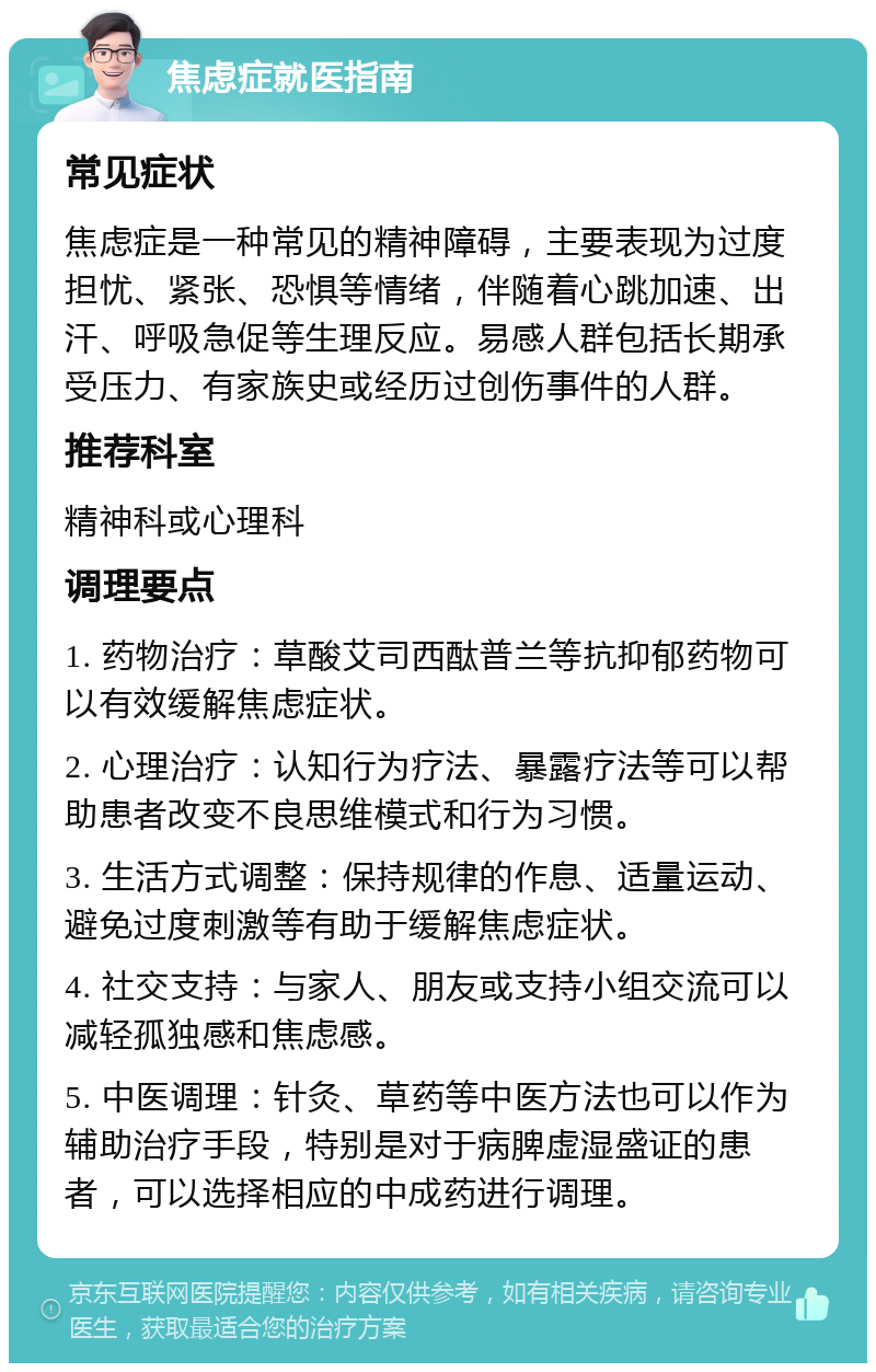 焦虑症就医指南 常见症状 焦虑症是一种常见的精神障碍，主要表现为过度担忧、紧张、恐惧等情绪，伴随着心跳加速、出汗、呼吸急促等生理反应。易感人群包括长期承受压力、有家族史或经历过创伤事件的人群。 推荐科室 精神科或心理科 调理要点 1. 药物治疗：草酸艾司西酞普兰等抗抑郁药物可以有效缓解焦虑症状。 2. 心理治疗：认知行为疗法、暴露疗法等可以帮助患者改变不良思维模式和行为习惯。 3. 生活方式调整：保持规律的作息、适量运动、避免过度刺激等有助于缓解焦虑症状。 4. 社交支持：与家人、朋友或支持小组交流可以减轻孤独感和焦虑感。 5. 中医调理：针灸、草药等中医方法也可以作为辅助治疗手段，特别是对于病脾虚湿盛证的患者，可以选择相应的中成药进行调理。