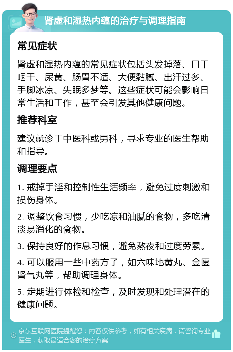 肾虚和湿热内蕴的治疗与调理指南 常见症状 肾虚和湿热内蕴的常见症状包括头发掉落、口干咽干、尿黄、肠胃不适、大便黏腻、出汗过多、手脚冰凉、失眠多梦等。这些症状可能会影响日常生活和工作，甚至会引发其他健康问题。 推荐科室 建议就诊于中医科或男科，寻求专业的医生帮助和指导。 调理要点 1. 戒掉手淫和控制性生活频率，避免过度刺激和损伤身体。 2. 调整饮食习惯，少吃凉和油腻的食物，多吃清淡易消化的食物。 3. 保持良好的作息习惯，避免熬夜和过度劳累。 4. 可以服用一些中药方子，如六味地黄丸、金匮肾气丸等，帮助调理身体。 5. 定期进行体检和检查，及时发现和处理潜在的健康问题。