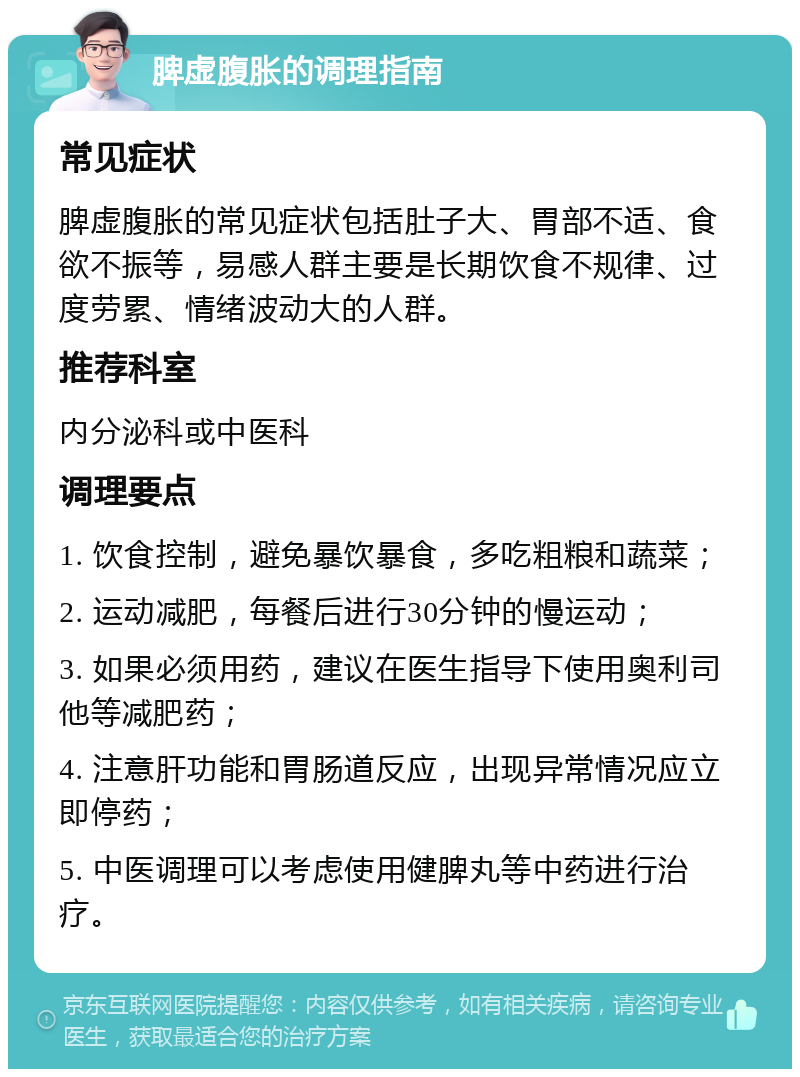 脾虚腹胀的调理指南 常见症状 脾虚腹胀的常见症状包括肚子大、胃部不适、食欲不振等，易感人群主要是长期饮食不规律、过度劳累、情绪波动大的人群。 推荐科室 内分泌科或中医科 调理要点 1. 饮食控制，避免暴饮暴食，多吃粗粮和蔬菜； 2. 运动减肥，每餐后进行30分钟的慢运动； 3. 如果必须用药，建议在医生指导下使用奥利司他等减肥药； 4. 注意肝功能和胃肠道反应，出现异常情况应立即停药； 5. 中医调理可以考虑使用健脾丸等中药进行治疗。