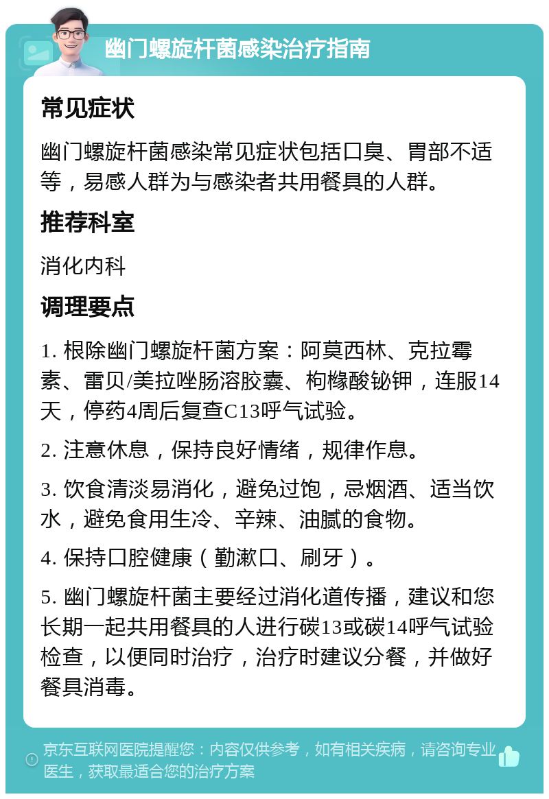 幽门螺旋杆菌感染治疗指南 常见症状 幽门螺旋杆菌感染常见症状包括口臭、胃部不适等，易感人群为与感染者共用餐具的人群。 推荐科室 消化内科 调理要点 1. 根除幽门螺旋杆菌方案：阿莫西林、克拉霉素、雷贝/美拉唑肠溶胶囊、枸橼酸铋钾，连服14天，停药4周后复查C13呼气试验。 2. 注意休息，保持良好情绪，规律作息。 3. 饮食清淡易消化，避免过饱，忌烟酒、适当饮水，避免食用生冷、辛辣、油腻的食物。 4. 保持口腔健康（勤漱口、刷牙）。 5. 幽门螺旋杆菌主要经过消化道传播，建议和您长期一起共用餐具的人进行碳13或碳14呼气试验检查，以便同时治疗，治疗时建议分餐，并做好餐具消毒。