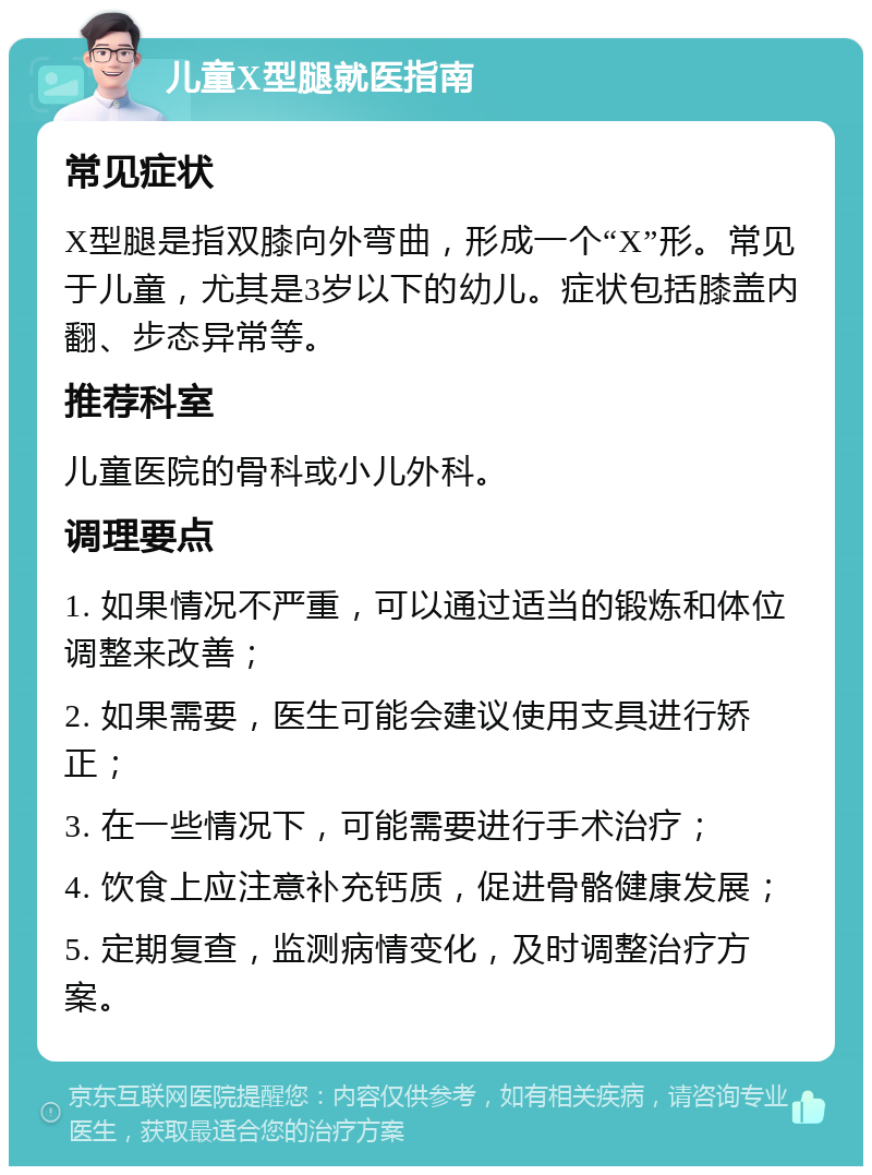 儿童X型腿就医指南 常见症状 X型腿是指双膝向外弯曲，形成一个“X”形。常见于儿童，尤其是3岁以下的幼儿。症状包括膝盖内翻、步态异常等。 推荐科室 儿童医院的骨科或小儿外科。 调理要点 1. 如果情况不严重，可以通过适当的锻炼和体位调整来改善； 2. 如果需要，医生可能会建议使用支具进行矫正； 3. 在一些情况下，可能需要进行手术治疗； 4. 饮食上应注意补充钙质，促进骨骼健康发展； 5. 定期复查，监测病情变化，及时调整治疗方案。