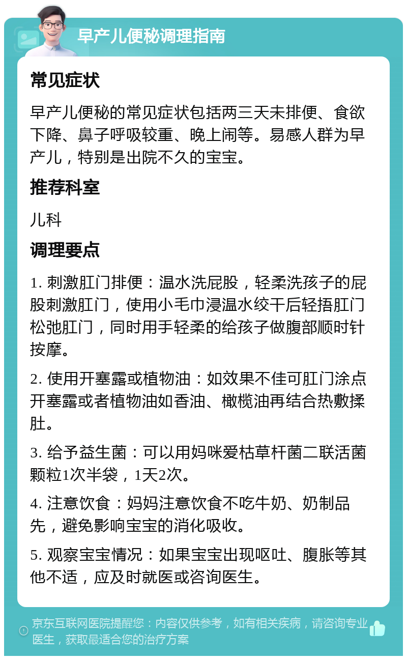 早产儿便秘调理指南 常见症状 早产儿便秘的常见症状包括两三天未排便、食欲下降、鼻子呼吸较重、晚上闹等。易感人群为早产儿，特别是出院不久的宝宝。 推荐科室 儿科 调理要点 1. 刺激肛门排便：温水洗屁股，轻柔洗孩子的屁股刺激肛门，使用小毛巾浸温水绞干后轻捂肛门松弛肛门，同时用手轻柔的给孩子做腹部顺时针按摩。 2. 使用开塞露或植物油：如效果不佳可肛门涂点开塞露或者植物油如香油、橄榄油再结合热敷揉肚。 3. 给予益生菌：可以用妈咪爱枯草杆菌二联活菌颗粒1次半袋，1天2次。 4. 注意饮食：妈妈注意饮食不吃牛奶、奶制品先，避免影响宝宝的消化吸收。 5. 观察宝宝情况：如果宝宝出现呕吐、腹胀等其他不适，应及时就医或咨询医生。