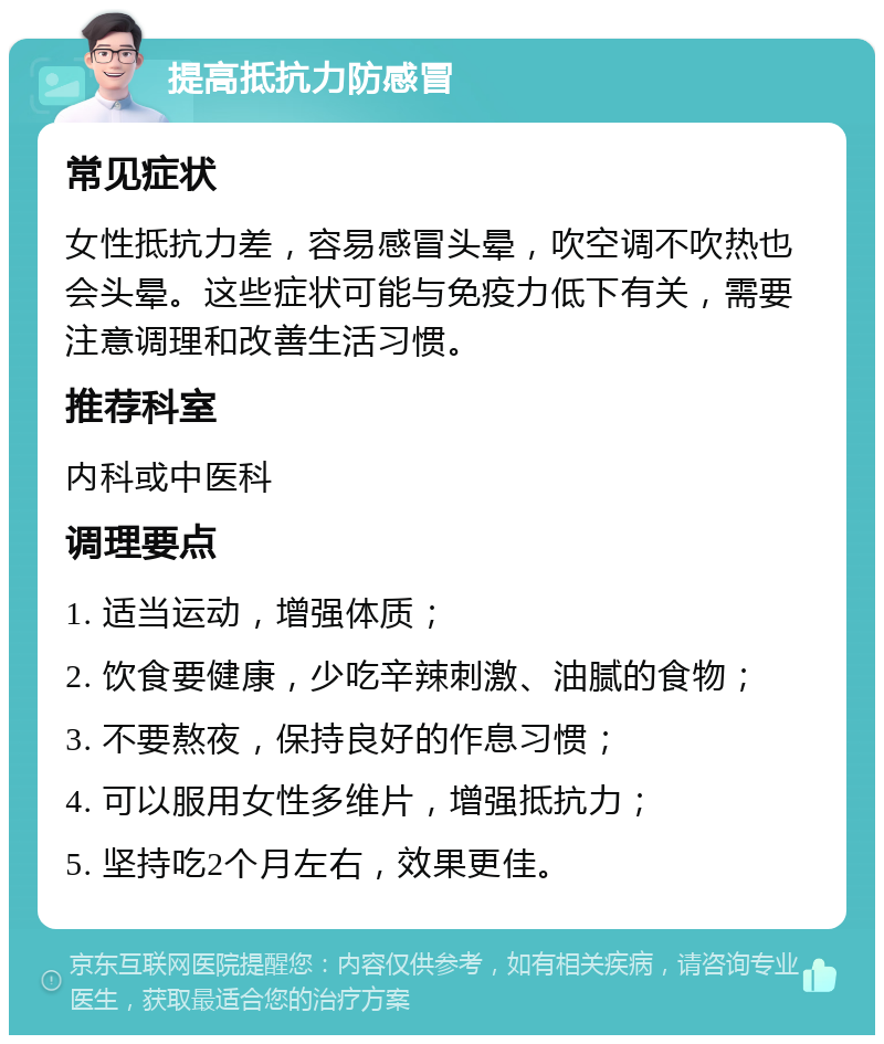 提高抵抗力防感冒 常见症状 女性抵抗力差，容易感冒头晕，吹空调不吹热也会头晕。这些症状可能与免疫力低下有关，需要注意调理和改善生活习惯。 推荐科室 内科或中医科 调理要点 1. 适当运动，增强体质； 2. 饮食要健康，少吃辛辣刺激、油腻的食物； 3. 不要熬夜，保持良好的作息习惯； 4. 可以服用女性多维片，增强抵抗力； 5. 坚持吃2个月左右，效果更佳。