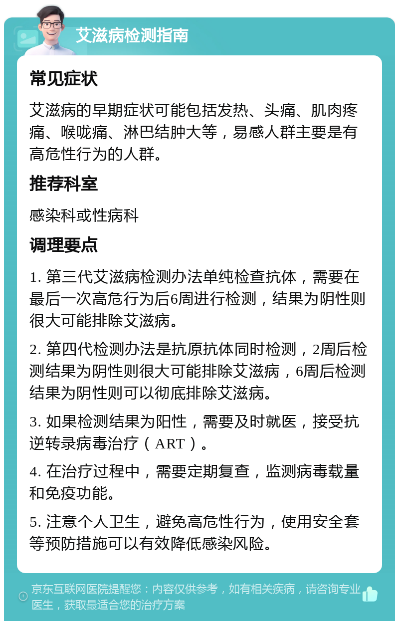 艾滋病检测指南 常见症状 艾滋病的早期症状可能包括发热、头痛、肌肉疼痛、喉咙痛、淋巴结肿大等，易感人群主要是有高危性行为的人群。 推荐科室 感染科或性病科 调理要点 1. 第三代艾滋病检测办法单纯检查抗体，需要在最后一次高危行为后6周进行检测，结果为阴性则很大可能排除艾滋病。 2. 第四代检测办法是抗原抗体同时检测，2周后检测结果为阴性则很大可能排除艾滋病，6周后检测结果为阴性则可以彻底排除艾滋病。 3. 如果检测结果为阳性，需要及时就医，接受抗逆转录病毒治疗（ART）。 4. 在治疗过程中，需要定期复查，监测病毒载量和免疫功能。 5. 注意个人卫生，避免高危性行为，使用安全套等预防措施可以有效降低感染风险。