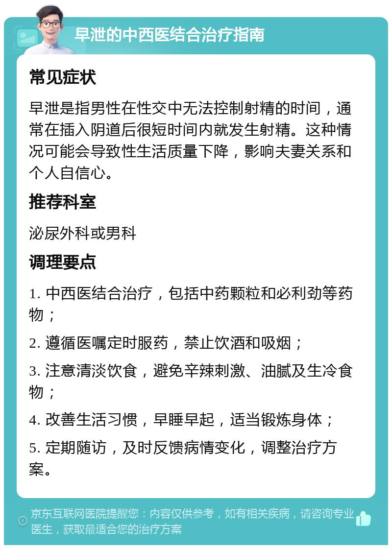 早泄的中西医结合治疗指南 常见症状 早泄是指男性在性交中无法控制射精的时间，通常在插入阴道后很短时间内就发生射精。这种情况可能会导致性生活质量下降，影响夫妻关系和个人自信心。 推荐科室 泌尿外科或男科 调理要点 1. 中西医结合治疗，包括中药颗粒和必利劲等药物； 2. 遵循医嘱定时服药，禁止饮酒和吸烟； 3. 注意清淡饮食，避免辛辣刺激、油腻及生冷食物； 4. 改善生活习惯，早睡早起，适当锻炼身体； 5. 定期随访，及时反馈病情变化，调整治疗方案。