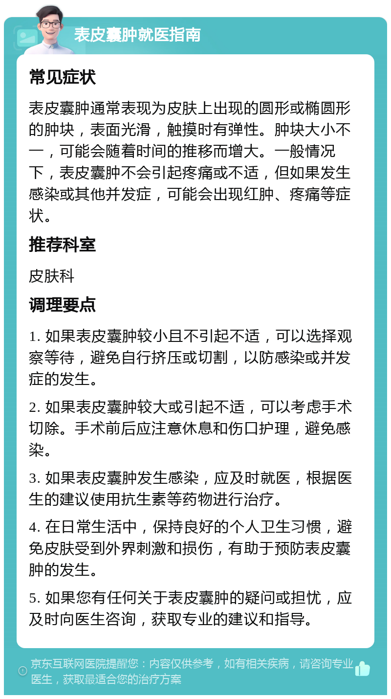 表皮囊肿就医指南 常见症状 表皮囊肿通常表现为皮肤上出现的圆形或椭圆形的肿块，表面光滑，触摸时有弹性。肿块大小不一，可能会随着时间的推移而增大。一般情况下，表皮囊肿不会引起疼痛或不适，但如果发生感染或其他并发症，可能会出现红肿、疼痛等症状。 推荐科室 皮肤科 调理要点 1. 如果表皮囊肿较小且不引起不适，可以选择观察等待，避免自行挤压或切割，以防感染或并发症的发生。 2. 如果表皮囊肿较大或引起不适，可以考虑手术切除。手术前后应注意休息和伤口护理，避免感染。 3. 如果表皮囊肿发生感染，应及时就医，根据医生的建议使用抗生素等药物进行治疗。 4. 在日常生活中，保持良好的个人卫生习惯，避免皮肤受到外界刺激和损伤，有助于预防表皮囊肿的发生。 5. 如果您有任何关于表皮囊肿的疑问或担忧，应及时向医生咨询，获取专业的建议和指导。