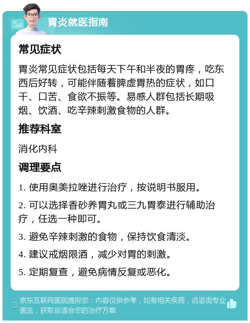 胃炎就医指南 常见症状 胃炎常见症状包括每天下午和半夜的胃疼，吃东西后好转，可能伴随着脾虚胃热的症状，如口干、口苦、食欲不振等。易感人群包括长期吸烟、饮酒、吃辛辣刺激食物的人群。 推荐科室 消化内科 调理要点 1. 使用奥美拉唑进行治疗，按说明书服用。 2. 可以选择香砂养胃丸或三九胃泰进行辅助治疗，任选一种即可。 3. 避免辛辣刺激的食物，保持饮食清淡。 4. 建议戒烟限酒，减少对胃的刺激。 5. 定期复查，避免病情反复或恶化。