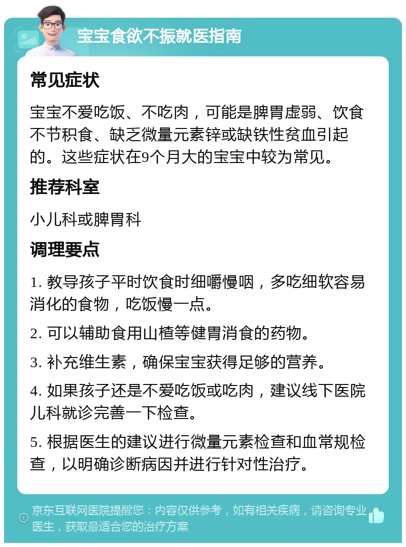 宝宝食欲不振就医指南 常见症状 宝宝不爱吃饭、不吃肉，可能是脾胃虚弱、饮食不节积食、缺乏微量元素锌或缺铁性贫血引起的。这些症状在9个月大的宝宝中较为常见。 推荐科室 小儿科或脾胃科 调理要点 1. 教导孩子平时饮食时细嚼慢咽，多吃细软容易消化的食物，吃饭慢一点。 2. 可以辅助食用山楂等健胃消食的药物。 3. 补充维生素，确保宝宝获得足够的营养。 4. 如果孩子还是不爱吃饭或吃肉，建议线下医院儿科就诊完善一下检查。 5. 根据医生的建议进行微量元素检查和血常规检查，以明确诊断病因并进行针对性治疗。