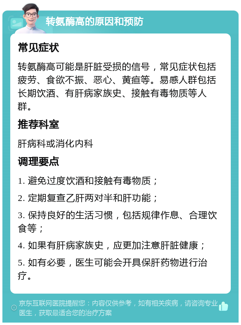 转氨酶高的原因和预防 常见症状 转氨酶高可能是肝脏受损的信号，常见症状包括疲劳、食欲不振、恶心、黄疸等。易感人群包括长期饮酒、有肝病家族史、接触有毒物质等人群。 推荐科室 肝病科或消化内科 调理要点 1. 避免过度饮酒和接触有毒物质； 2. 定期复查乙肝两对半和肝功能； 3. 保持良好的生活习惯，包括规律作息、合理饮食等； 4. 如果有肝病家族史，应更加注意肝脏健康； 5. 如有必要，医生可能会开具保肝药物进行治疗。