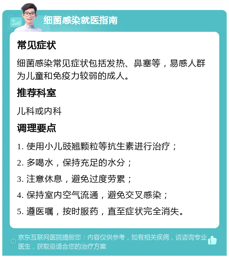 细菌感染就医指南 常见症状 细菌感染常见症状包括发热、鼻塞等，易感人群为儿童和免疫力较弱的成人。 推荐科室 儿科或内科 调理要点 1. 使用小儿豉翘颗粒等抗生素进行治疗； 2. 多喝水，保持充足的水分； 3. 注意休息，避免过度劳累； 4. 保持室内空气流通，避免交叉感染； 5. 遵医嘱，按时服药，直至症状完全消失。