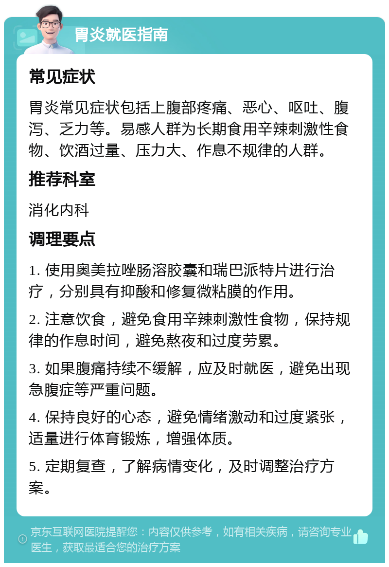 胃炎就医指南 常见症状 胃炎常见症状包括上腹部疼痛、恶心、呕吐、腹泻、乏力等。易感人群为长期食用辛辣刺激性食物、饮酒过量、压力大、作息不规律的人群。 推荐科室 消化内科 调理要点 1. 使用奥美拉唑肠溶胶囊和瑞巴派特片进行治疗，分别具有抑酸和修复微粘膜的作用。 2. 注意饮食，避免食用辛辣刺激性食物，保持规律的作息时间，避免熬夜和过度劳累。 3. 如果腹痛持续不缓解，应及时就医，避免出现急腹症等严重问题。 4. 保持良好的心态，避免情绪激动和过度紧张，适量进行体育锻炼，增强体质。 5. 定期复查，了解病情变化，及时调整治疗方案。