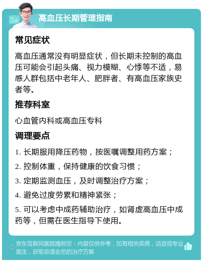 高血压长期管理指南 常见症状 高血压通常没有明显症状，但长期未控制的高血压可能会引起头痛、视力模糊、心悸等不适，易感人群包括中老年人、肥胖者、有高血压家族史者等。 推荐科室 心血管内科或高血压专科 调理要点 1. 长期服用降压药物，按医嘱调整用药方案； 2. 控制体重，保持健康的饮食习惯； 3. 定期监测血压，及时调整治疗方案； 4. 避免过度劳累和精神紧张； 5. 可以考虑中成药辅助治疗，如肾虚高血压中成药等，但需在医生指导下使用。