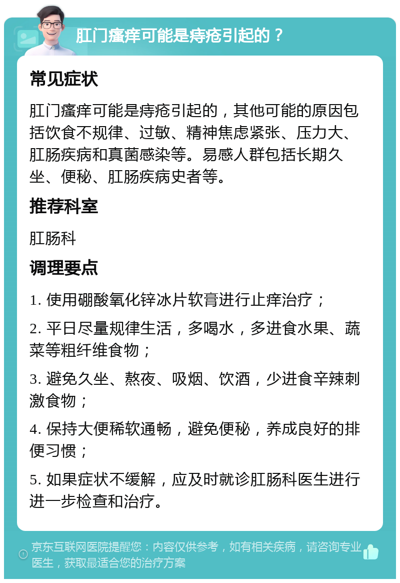 肛门瘙痒可能是痔疮引起的？ 常见症状 肛门瘙痒可能是痔疮引起的，其他可能的原因包括饮食不规律、过敏、精神焦虑紧张、压力大、肛肠疾病和真菌感染等。易感人群包括长期久坐、便秘、肛肠疾病史者等。 推荐科室 肛肠科 调理要点 1. 使用硼酸氧化锌冰片软膏进行止痒治疗； 2. 平日尽量规律生活，多喝水，多进食水果、蔬菜等粗纤维食物； 3. 避免久坐、熬夜、吸烟、饮酒，少进食辛辣刺激食物； 4. 保持大便稀软通畅，避免便秘，养成良好的排便习惯； 5. 如果症状不缓解，应及时就诊肛肠科医生进行进一步检查和治疗。