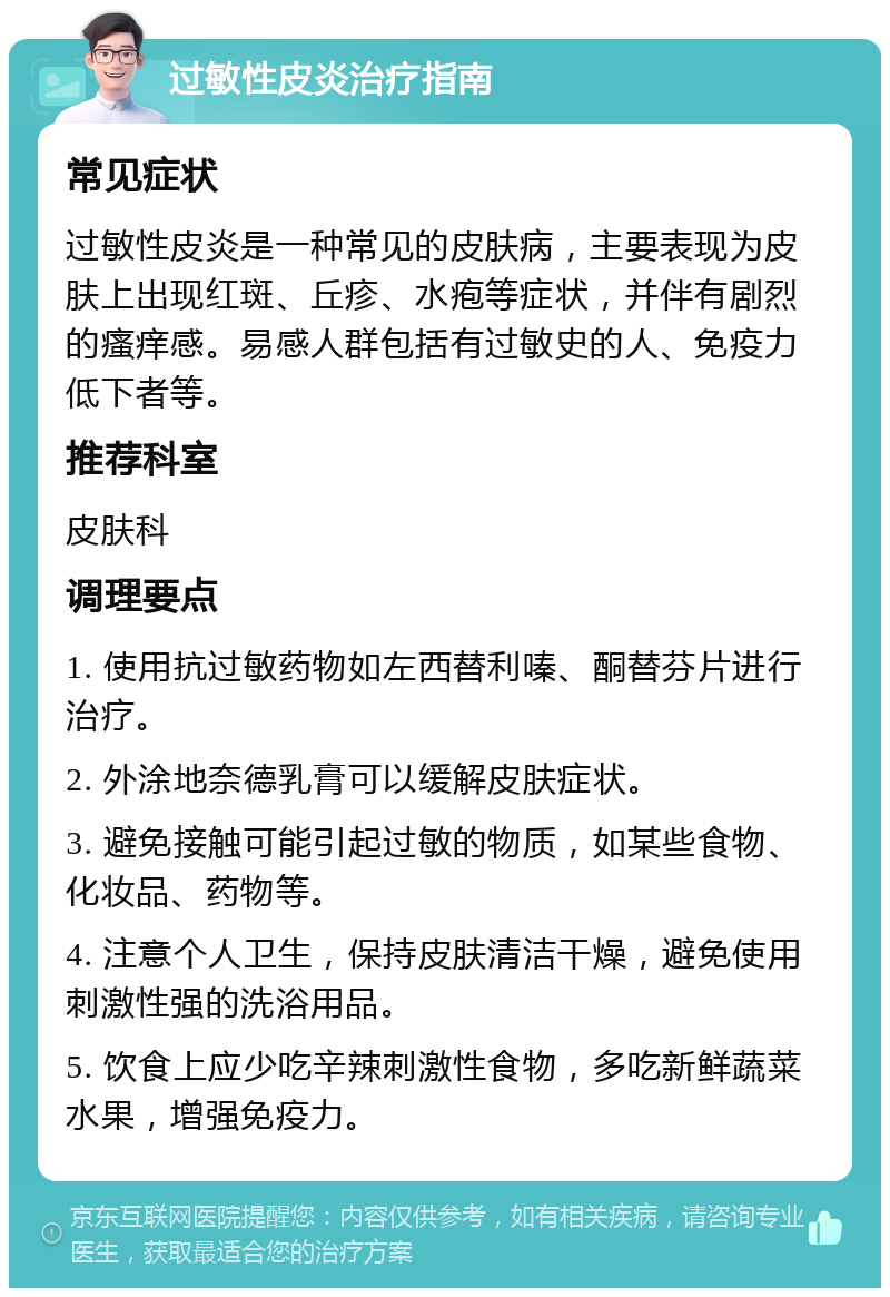 过敏性皮炎治疗指南 常见症状 过敏性皮炎是一种常见的皮肤病，主要表现为皮肤上出现红斑、丘疹、水疱等症状，并伴有剧烈的瘙痒感。易感人群包括有过敏史的人、免疫力低下者等。 推荐科室 皮肤科 调理要点 1. 使用抗过敏药物如左西替利嗪、酮替芬片进行治疗。 2. 外涂地奈德乳膏可以缓解皮肤症状。 3. 避免接触可能引起过敏的物质，如某些食物、化妆品、药物等。 4. 注意个人卫生，保持皮肤清洁干燥，避免使用刺激性强的洗浴用品。 5. 饮食上应少吃辛辣刺激性食物，多吃新鲜蔬菜水果，增强免疫力。