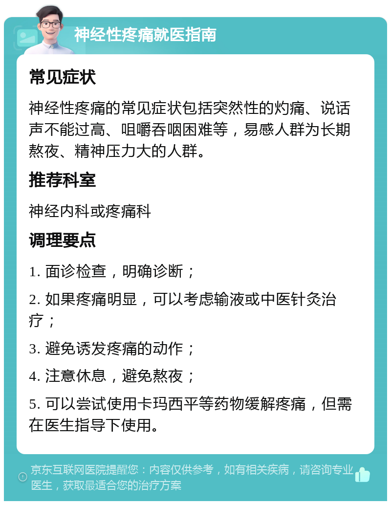 神经性疼痛就医指南 常见症状 神经性疼痛的常见症状包括突然性的灼痛、说话声不能过高、咀嚼吞咽困难等，易感人群为长期熬夜、精神压力大的人群。 推荐科室 神经内科或疼痛科 调理要点 1. 面诊检查，明确诊断； 2. 如果疼痛明显，可以考虑输液或中医针灸治疗； 3. 避免诱发疼痛的动作； 4. 注意休息，避免熬夜； 5. 可以尝试使用卡玛西平等药物缓解疼痛，但需在医生指导下使用。