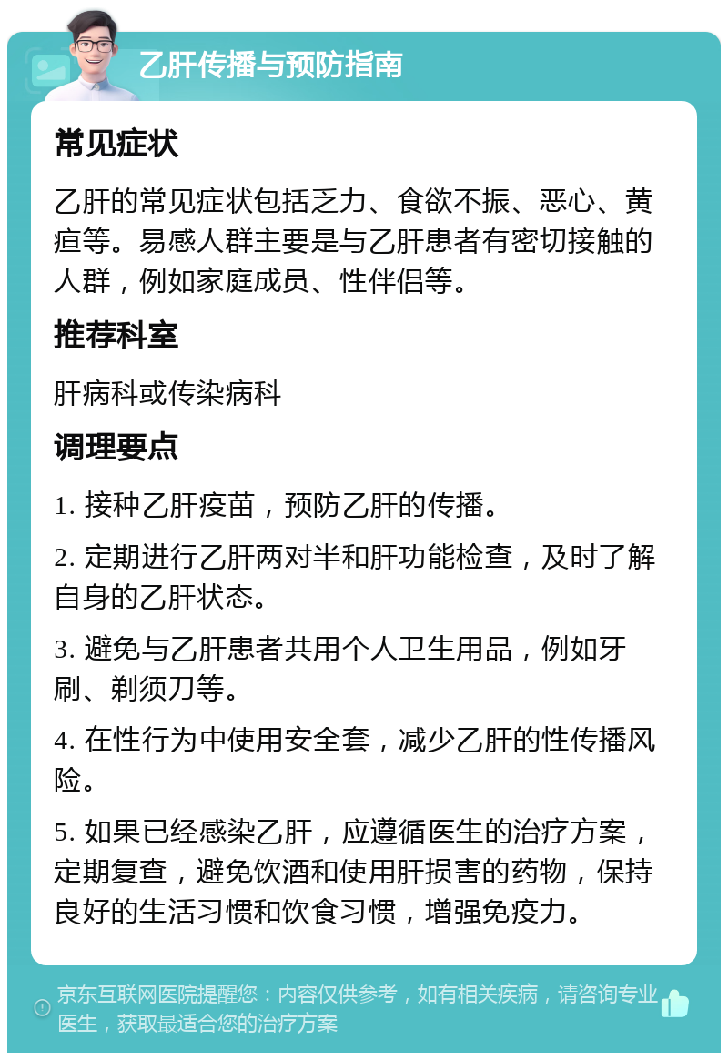 乙肝传播与预防指南 常见症状 乙肝的常见症状包括乏力、食欲不振、恶心、黄疸等。易感人群主要是与乙肝患者有密切接触的人群，例如家庭成员、性伴侣等。 推荐科室 肝病科或传染病科 调理要点 1. 接种乙肝疫苗，预防乙肝的传播。 2. 定期进行乙肝两对半和肝功能检查，及时了解自身的乙肝状态。 3. 避免与乙肝患者共用个人卫生用品，例如牙刷、剃须刀等。 4. 在性行为中使用安全套，减少乙肝的性传播风险。 5. 如果已经感染乙肝，应遵循医生的治疗方案，定期复查，避免饮酒和使用肝损害的药物，保持良好的生活习惯和饮食习惯，增强免疫力。