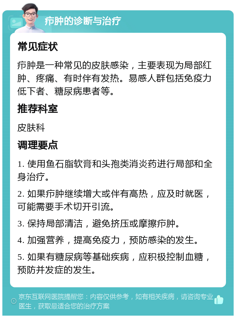 疖肿的诊断与治疗 常见症状 疖肿是一种常见的皮肤感染，主要表现为局部红肿、疼痛、有时伴有发热。易感人群包括免疫力低下者、糖尿病患者等。 推荐科室 皮肤科 调理要点 1. 使用鱼石脂软膏和头孢类消炎药进行局部和全身治疗。 2. 如果疖肿继续增大或伴有高热，应及时就医，可能需要手术切开引流。 3. 保持局部清洁，避免挤压或摩擦疖肿。 4. 加强营养，提高免疫力，预防感染的发生。 5. 如果有糖尿病等基础疾病，应积极控制血糖，预防并发症的发生。