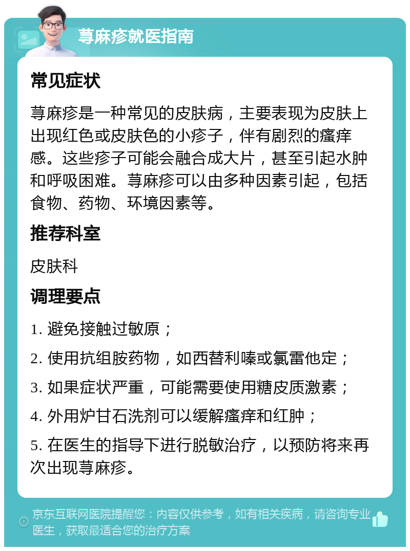 荨麻疹就医指南 常见症状 荨麻疹是一种常见的皮肤病，主要表现为皮肤上出现红色或皮肤色的小疹子，伴有剧烈的瘙痒感。这些疹子可能会融合成大片，甚至引起水肿和呼吸困难。荨麻疹可以由多种因素引起，包括食物、药物、环境因素等。 推荐科室 皮肤科 调理要点 1. 避免接触过敏原； 2. 使用抗组胺药物，如西替利嗪或氯雷他定； 3. 如果症状严重，可能需要使用糖皮质激素； 4. 外用炉甘石洗剂可以缓解瘙痒和红肿； 5. 在医生的指导下进行脱敏治疗，以预防将来再次出现荨麻疹。