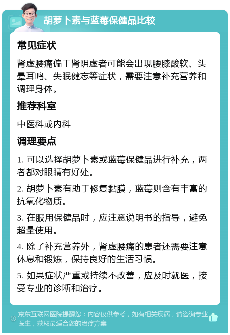 胡萝卜素与蓝莓保健品比较 常见症状 肾虚腰痛偏于肾阴虚者可能会出现腰膝酸软、头晕耳鸣、失眠健忘等症状，需要注意补充营养和调理身体。 推荐科室 中医科或内科 调理要点 1. 可以选择胡萝卜素或蓝莓保健品进行补充，两者都对眼睛有好处。 2. 胡萝卜素有助于修复黏膜，蓝莓则含有丰富的抗氧化物质。 3. 在服用保健品时，应注意说明书的指导，避免超量使用。 4. 除了补充营养外，肾虚腰痛的患者还需要注意休息和锻炼，保持良好的生活习惯。 5. 如果症状严重或持续不改善，应及时就医，接受专业的诊断和治疗。