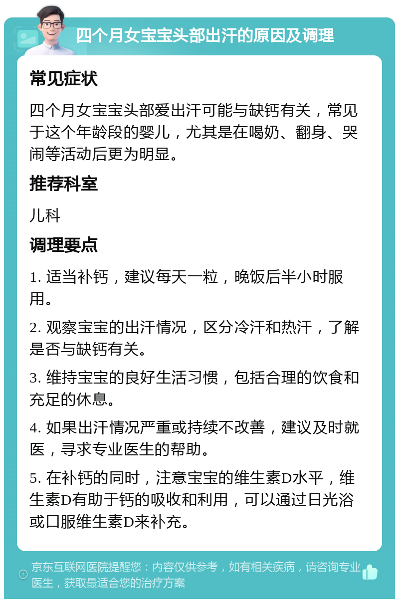 四个月女宝宝头部出汗的原因及调理 常见症状 四个月女宝宝头部爱出汗可能与缺钙有关，常见于这个年龄段的婴儿，尤其是在喝奶、翻身、哭闹等活动后更为明显。 推荐科室 儿科 调理要点 1. 适当补钙，建议每天一粒，晚饭后半小时服用。 2. 观察宝宝的出汗情况，区分冷汗和热汗，了解是否与缺钙有关。 3. 维持宝宝的良好生活习惯，包括合理的饮食和充足的休息。 4. 如果出汗情况严重或持续不改善，建议及时就医，寻求专业医生的帮助。 5. 在补钙的同时，注意宝宝的维生素D水平，维生素D有助于钙的吸收和利用，可以通过日光浴或口服维生素D来补充。