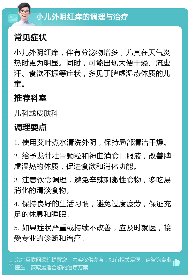 小儿外阴红痒的调理与治疗 常见症状 小儿外阴红痒，伴有分泌物增多，尤其在天气炎热时更为明显。同时，可能出现大便干燥、流虚汗、食欲不振等症状，多见于脾虚湿热体质的儿童。 推荐科室 儿科或皮肤科 调理要点 1. 使用艾叶煮水清洗外阴，保持局部清洁干燥。 2. 给予龙牡壮骨颗粒和神曲消食口服液，改善脾虚湿热的体质，促进食欲和消化功能。 3. 注意饮食调理，避免辛辣刺激性食物，多吃易消化的清淡食物。 4. 保持良好的生活习惯，避免过度疲劳，保证充足的休息和睡眠。 5. 如果症状严重或持续不改善，应及时就医，接受专业的诊断和治疗。