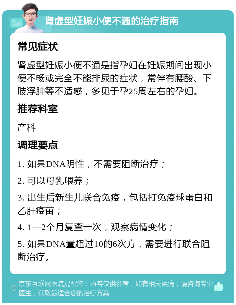 肾虚型妊娠小便不通的治疗指南 常见症状 肾虚型妊娠小便不通是指孕妇在妊娠期间出现小便不畅或完全不能排尿的症状，常伴有腰酸、下肢浮肿等不适感，多见于孕25周左右的孕妇。 推荐科室 产科 调理要点 1. 如果DNA阴性，不需要阻断治疗； 2. 可以母乳喂养； 3. 出生后新生儿联合免疫，包括打免疫球蛋白和乙肝疫苗； 4. 1—2个月复查一次，观察病情变化； 5. 如果DNA量超过10的6次方，需要进行联合阻断治疗。