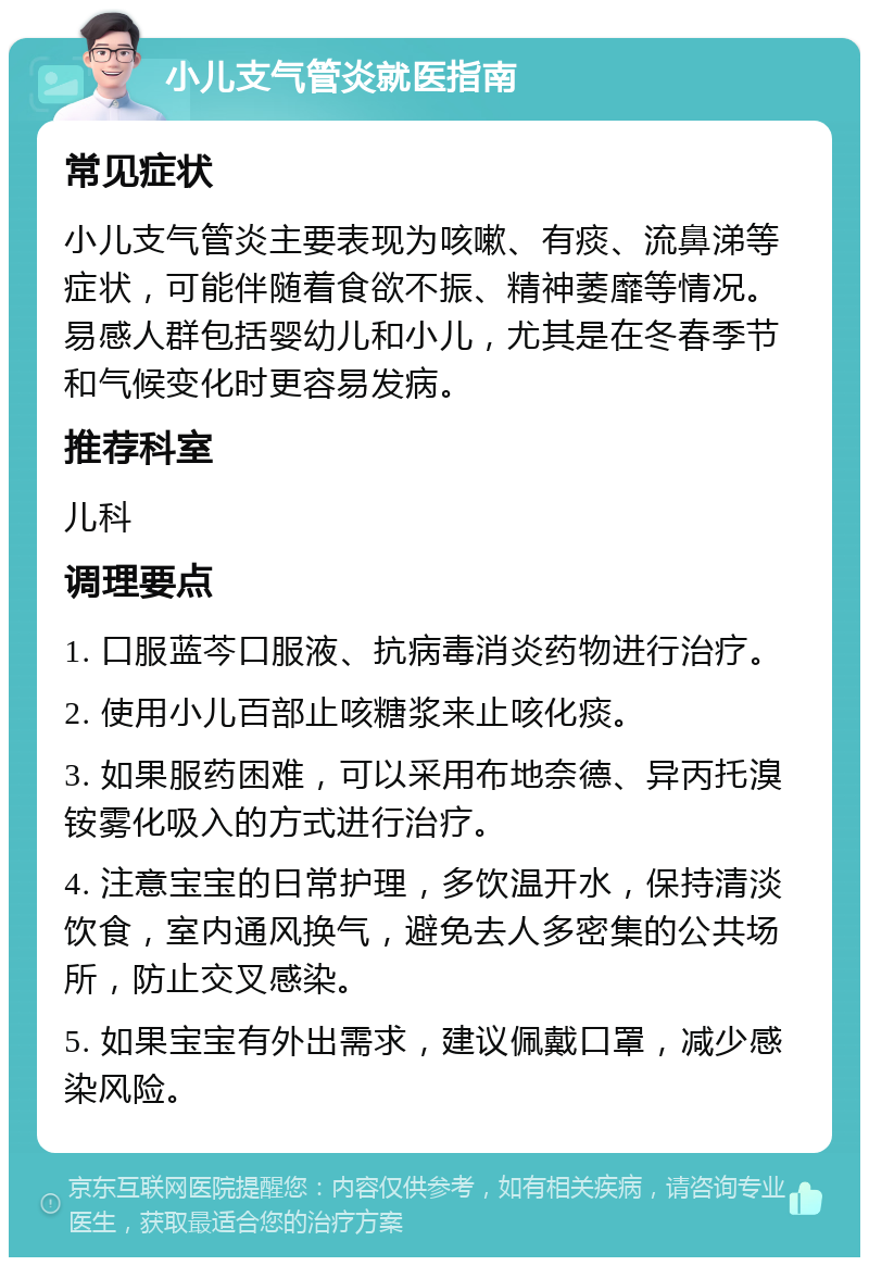 小儿支气管炎就医指南 常见症状 小儿支气管炎主要表现为咳嗽、有痰、流鼻涕等症状，可能伴随着食欲不振、精神萎靡等情况。易感人群包括婴幼儿和小儿，尤其是在冬春季节和气候变化时更容易发病。 推荐科室 儿科 调理要点 1. 口服蓝芩口服液、抗病毒消炎药物进行治疗。 2. 使用小儿百部止咳糖浆来止咳化痰。 3. 如果服药困难，可以采用布地奈德、异丙托溴铵雾化吸入的方式进行治疗。 4. 注意宝宝的日常护理，多饮温开水，保持清淡饮食，室内通风换气，避免去人多密集的公共场所，防止交叉感染。 5. 如果宝宝有外出需求，建议佩戴口罩，减少感染风险。