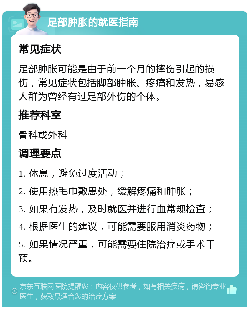 足部肿胀的就医指南 常见症状 足部肿胀可能是由于前一个月的摔伤引起的损伤，常见症状包括脚部肿胀、疼痛和发热，易感人群为曾经有过足部外伤的个体。 推荐科室 骨科或外科 调理要点 1. 休息，避免过度活动； 2. 使用热毛巾敷患处，缓解疼痛和肿胀； 3. 如果有发热，及时就医并进行血常规检查； 4. 根据医生的建议，可能需要服用消炎药物； 5. 如果情况严重，可能需要住院治疗或手术干预。