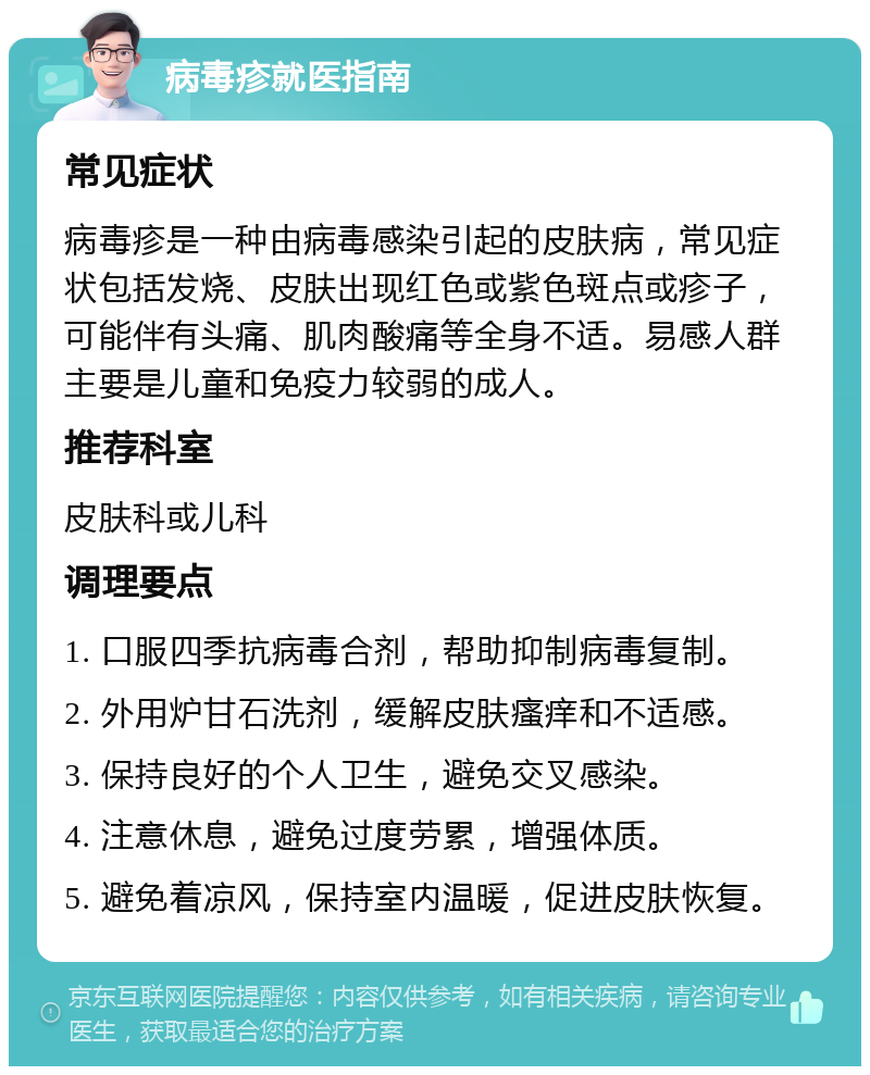 病毒疹就医指南 常见症状 病毒疹是一种由病毒感染引起的皮肤病，常见症状包括发烧、皮肤出现红色或紫色斑点或疹子，可能伴有头痛、肌肉酸痛等全身不适。易感人群主要是儿童和免疫力较弱的成人。 推荐科室 皮肤科或儿科 调理要点 1. 口服四季抗病毒合剂，帮助抑制病毒复制。 2. 外用炉甘石洗剂，缓解皮肤瘙痒和不适感。 3. 保持良好的个人卫生，避免交叉感染。 4. 注意休息，避免过度劳累，增强体质。 5. 避免着凉风，保持室内温暖，促进皮肤恢复。