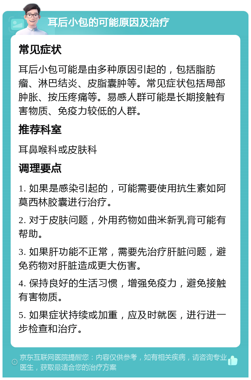 耳后小包的可能原因及治疗 常见症状 耳后小包可能是由多种原因引起的，包括脂肪瘤、淋巴结炎、皮脂囊肿等。常见症状包括局部肿胀、按压疼痛等。易感人群可能是长期接触有害物质、免疫力较低的人群。 推荐科室 耳鼻喉科或皮肤科 调理要点 1. 如果是感染引起的，可能需要使用抗生素如阿莫西林胶囊进行治疗。 2. 对于皮肤问题，外用药物如曲米新乳膏可能有帮助。 3. 如果肝功能不正常，需要先治疗肝脏问题，避免药物对肝脏造成更大伤害。 4. 保持良好的生活习惯，增强免疫力，避免接触有害物质。 5. 如果症状持续或加重，应及时就医，进行进一步检查和治疗。