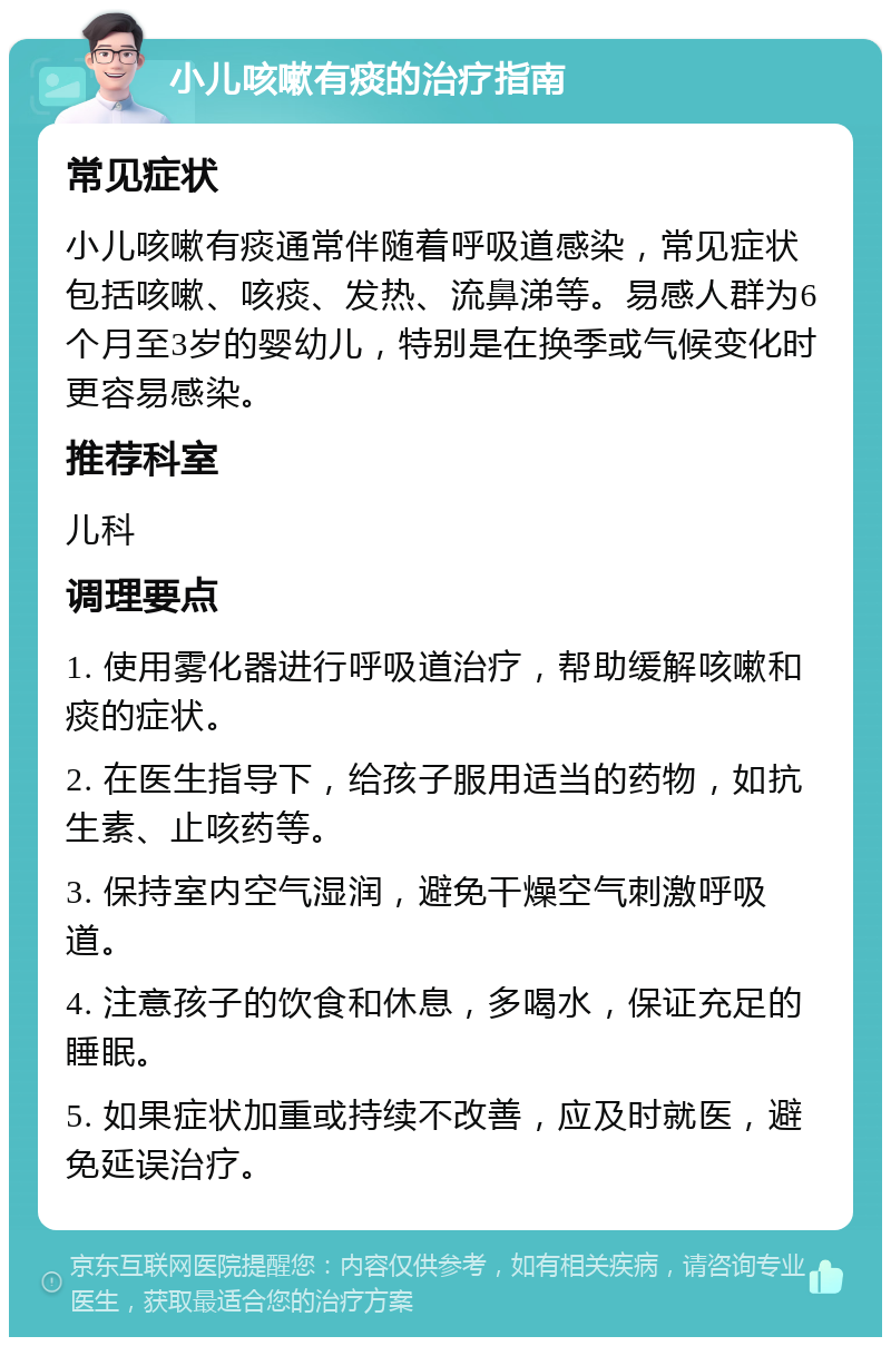 小儿咳嗽有痰的治疗指南 常见症状 小儿咳嗽有痰通常伴随着呼吸道感染，常见症状包括咳嗽、咳痰、发热、流鼻涕等。易感人群为6个月至3岁的婴幼儿，特别是在换季或气候变化时更容易感染。 推荐科室 儿科 调理要点 1. 使用雾化器进行呼吸道治疗，帮助缓解咳嗽和痰的症状。 2. 在医生指导下，给孩子服用适当的药物，如抗生素、止咳药等。 3. 保持室内空气湿润，避免干燥空气刺激呼吸道。 4. 注意孩子的饮食和休息，多喝水，保证充足的睡眠。 5. 如果症状加重或持续不改善，应及时就医，避免延误治疗。