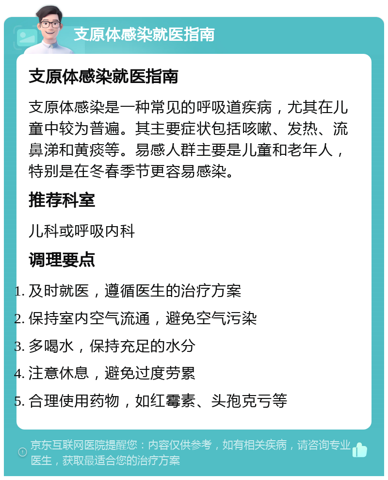 支原体感染就医指南 支原体感染就医指南 支原体感染是一种常见的呼吸道疾病，尤其在儿童中较为普遍。其主要症状包括咳嗽、发热、流鼻涕和黄痰等。易感人群主要是儿童和老年人，特别是在冬春季节更容易感染。 推荐科室 儿科或呼吸内科 调理要点 及时就医，遵循医生的治疗方案 保持室内空气流通，避免空气污染 多喝水，保持充足的水分 注意休息，避免过度劳累 合理使用药物，如红霉素、头孢克亏等