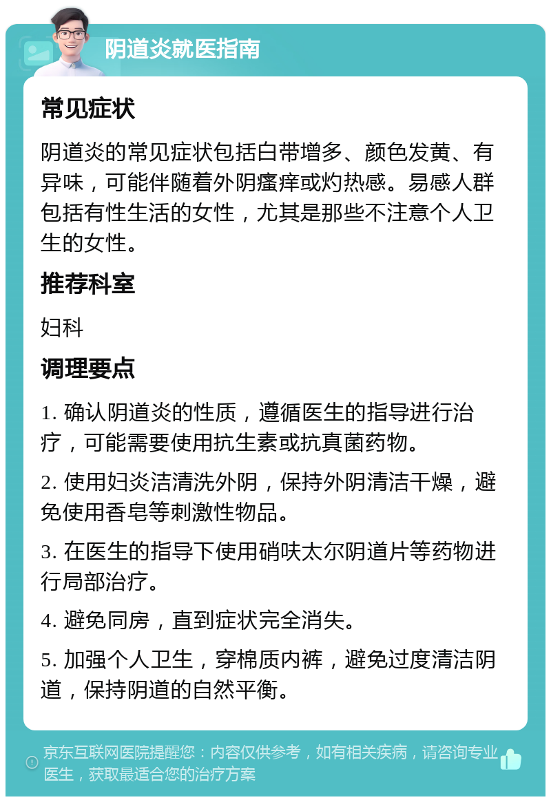 阴道炎就医指南 常见症状 阴道炎的常见症状包括白带增多、颜色发黄、有异味，可能伴随着外阴瘙痒或灼热感。易感人群包括有性生活的女性，尤其是那些不注意个人卫生的女性。 推荐科室 妇科 调理要点 1. 确认阴道炎的性质，遵循医生的指导进行治疗，可能需要使用抗生素或抗真菌药物。 2. 使用妇炎洁清洗外阴，保持外阴清洁干燥，避免使用香皂等刺激性物品。 3. 在医生的指导下使用硝呋太尔阴道片等药物进行局部治疗。 4. 避免同房，直到症状完全消失。 5. 加强个人卫生，穿棉质内裤，避免过度清洁阴道，保持阴道的自然平衡。