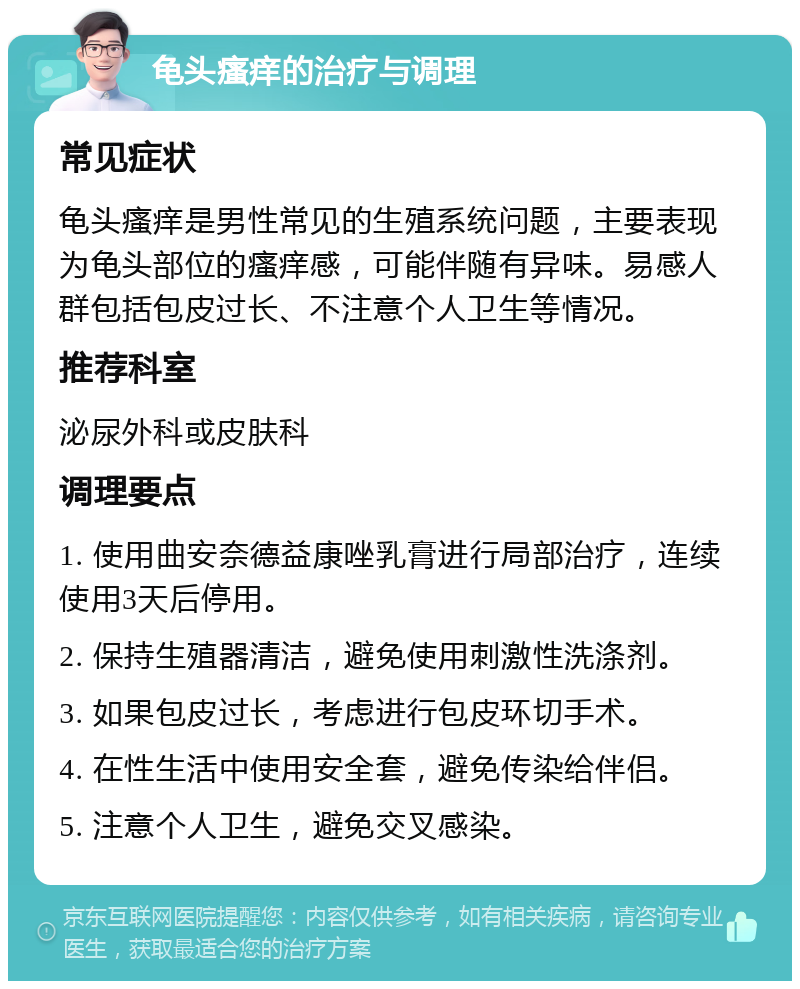 龟头瘙痒的治疗与调理 常见症状 龟头瘙痒是男性常见的生殖系统问题，主要表现为龟头部位的瘙痒感，可能伴随有异味。易感人群包括包皮过长、不注意个人卫生等情况。 推荐科室 泌尿外科或皮肤科 调理要点 1. 使用曲安奈德益康唑乳膏进行局部治疗，连续使用3天后停用。 2. 保持生殖器清洁，避免使用刺激性洗涤剂。 3. 如果包皮过长，考虑进行包皮环切手术。 4. 在性生活中使用安全套，避免传染给伴侣。 5. 注意个人卫生，避免交叉感染。