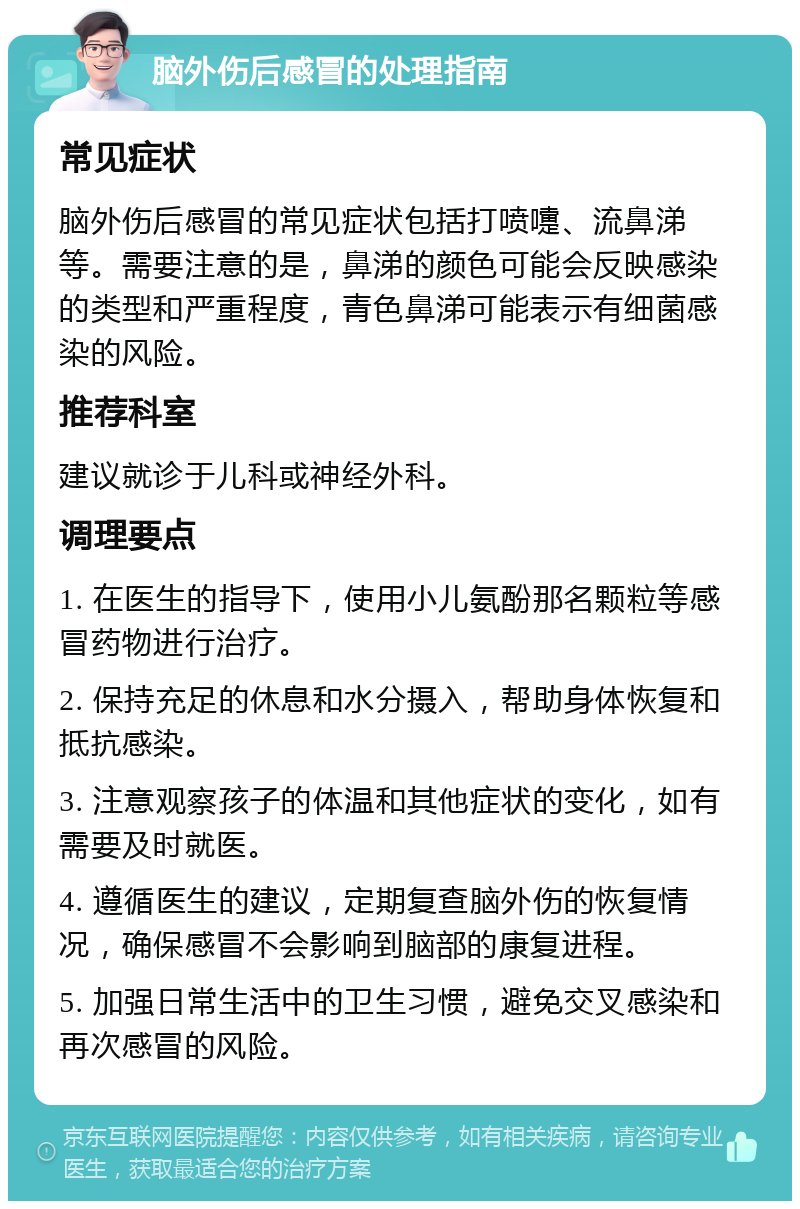 脑外伤后感冒的处理指南 常见症状 脑外伤后感冒的常见症状包括打喷嚏、流鼻涕等。需要注意的是，鼻涕的颜色可能会反映感染的类型和严重程度，青色鼻涕可能表示有细菌感染的风险。 推荐科室 建议就诊于儿科或神经外科。 调理要点 1. 在医生的指导下，使用小儿氨酚那名颗粒等感冒药物进行治疗。 2. 保持充足的休息和水分摄入，帮助身体恢复和抵抗感染。 3. 注意观察孩子的体温和其他症状的变化，如有需要及时就医。 4. 遵循医生的建议，定期复查脑外伤的恢复情况，确保感冒不会影响到脑部的康复进程。 5. 加强日常生活中的卫生习惯，避免交叉感染和再次感冒的风险。