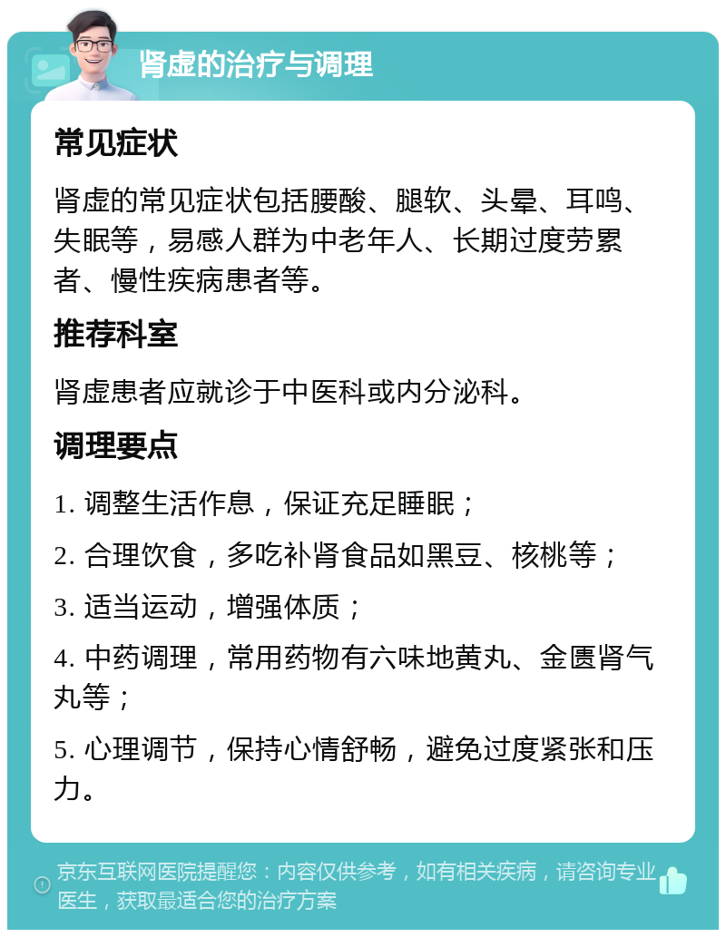 肾虚的治疗与调理 常见症状 肾虚的常见症状包括腰酸、腿软、头晕、耳鸣、失眠等，易感人群为中老年人、长期过度劳累者、慢性疾病患者等。 推荐科室 肾虚患者应就诊于中医科或内分泌科。 调理要点 1. 调整生活作息，保证充足睡眠； 2. 合理饮食，多吃补肾食品如黑豆、核桃等； 3. 适当运动，增强体质； 4. 中药调理，常用药物有六味地黄丸、金匮肾气丸等； 5. 心理调节，保持心情舒畅，避免过度紧张和压力。