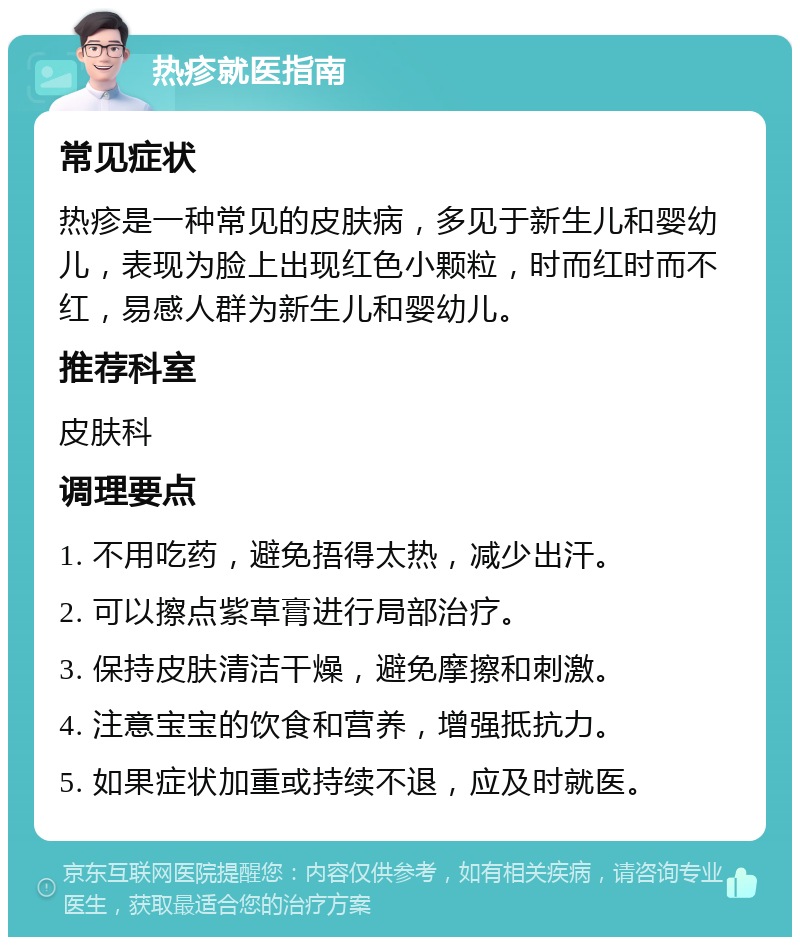 热疹就医指南 常见症状 热疹是一种常见的皮肤病，多见于新生儿和婴幼儿，表现为脸上出现红色小颗粒，时而红时而不红，易感人群为新生儿和婴幼儿。 推荐科室 皮肤科 调理要点 1. 不用吃药，避免捂得太热，减少出汗。 2. 可以擦点紫草膏进行局部治疗。 3. 保持皮肤清洁干燥，避免摩擦和刺激。 4. 注意宝宝的饮食和营养，增强抵抗力。 5. 如果症状加重或持续不退，应及时就医。