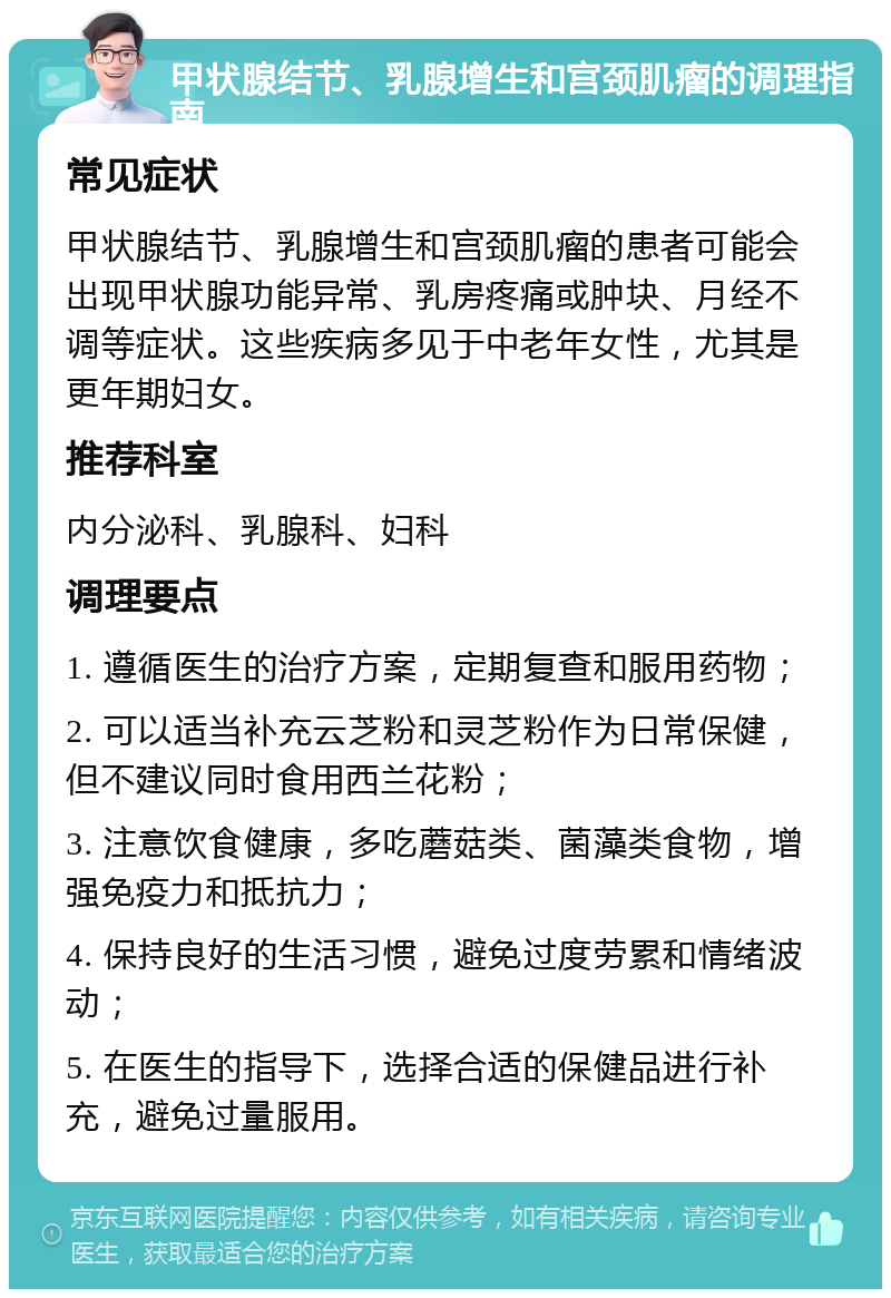 甲状腺结节、乳腺增生和宫颈肌瘤的调理指南 常见症状 甲状腺结节、乳腺增生和宫颈肌瘤的患者可能会出现甲状腺功能异常、乳房疼痛或肿块、月经不调等症状。这些疾病多见于中老年女性，尤其是更年期妇女。 推荐科室 内分泌科、乳腺科、妇科 调理要点 1. 遵循医生的治疗方案，定期复查和服用药物； 2. 可以适当补充云芝粉和灵芝粉作为日常保健，但不建议同时食用西兰花粉； 3. 注意饮食健康，多吃蘑菇类、菌藻类食物，增强免疫力和抵抗力； 4. 保持良好的生活习惯，避免过度劳累和情绪波动； 5. 在医生的指导下，选择合适的保健品进行补充，避免过量服用。