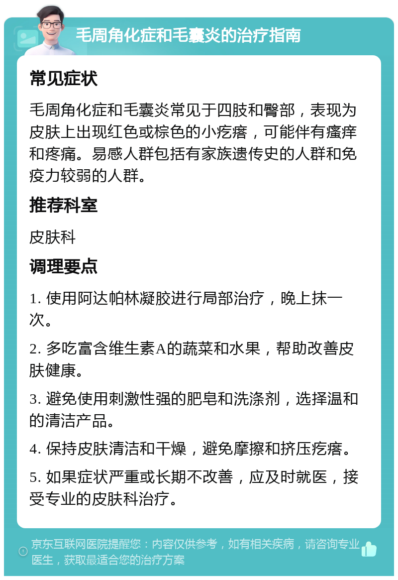 毛周角化症和毛囊炎的治疗指南 常见症状 毛周角化症和毛囊炎常见于四肢和臀部，表现为皮肤上出现红色或棕色的小疙瘩，可能伴有瘙痒和疼痛。易感人群包括有家族遗传史的人群和免疫力较弱的人群。 推荐科室 皮肤科 调理要点 1. 使用阿达帕林凝胶进行局部治疗，晚上抹一次。 2. 多吃富含维生素A的蔬菜和水果，帮助改善皮肤健康。 3. 避免使用刺激性强的肥皂和洗涤剂，选择温和的清洁产品。 4. 保持皮肤清洁和干燥，避免摩擦和挤压疙瘩。 5. 如果症状严重或长期不改善，应及时就医，接受专业的皮肤科治疗。