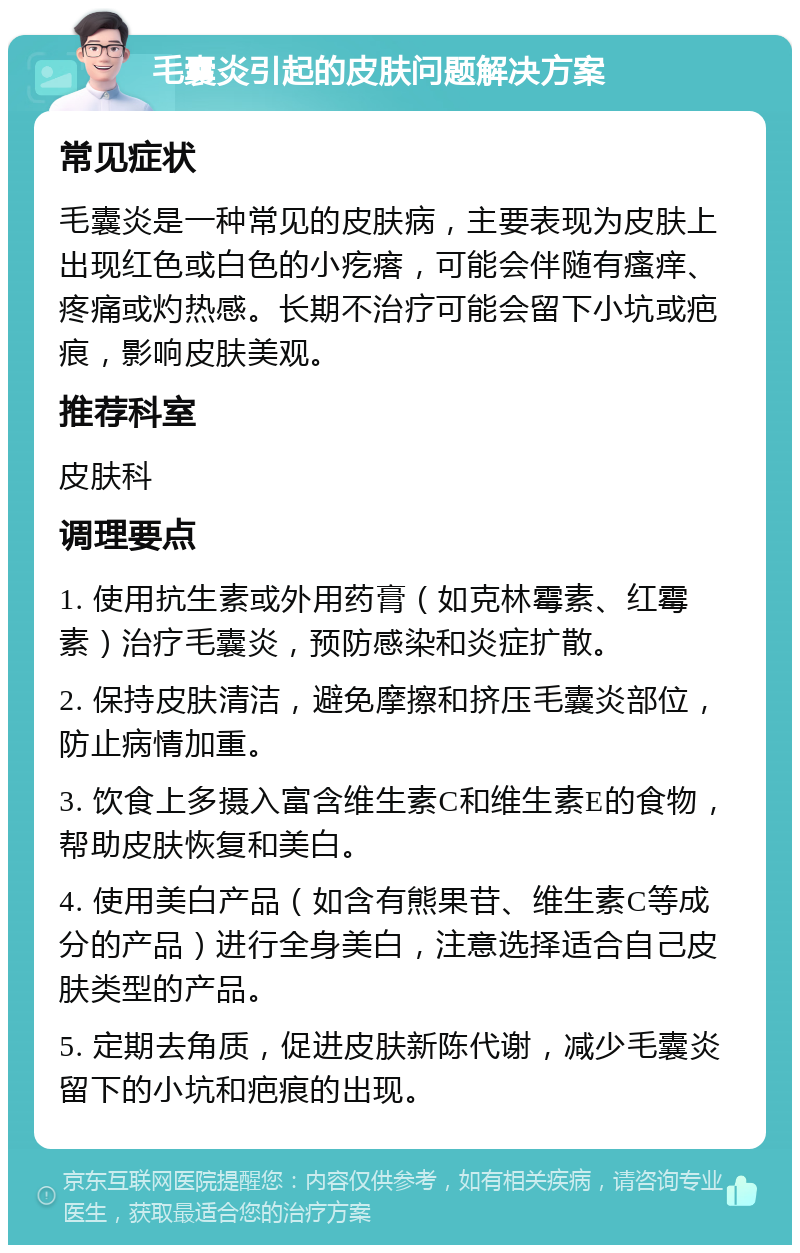 毛囊炎引起的皮肤问题解决方案 常见症状 毛囊炎是一种常见的皮肤病，主要表现为皮肤上出现红色或白色的小疙瘩，可能会伴随有瘙痒、疼痛或灼热感。长期不治疗可能会留下小坑或疤痕，影响皮肤美观。 推荐科室 皮肤科 调理要点 1. 使用抗生素或外用药膏（如克林霉素、红霉素）治疗毛囊炎，预防感染和炎症扩散。 2. 保持皮肤清洁，避免摩擦和挤压毛囊炎部位，防止病情加重。 3. 饮食上多摄入富含维生素C和维生素E的食物，帮助皮肤恢复和美白。 4. 使用美白产品（如含有熊果苷、维生素C等成分的产品）进行全身美白，注意选择适合自己皮肤类型的产品。 5. 定期去角质，促进皮肤新陈代谢，减少毛囊炎留下的小坑和疤痕的出现。