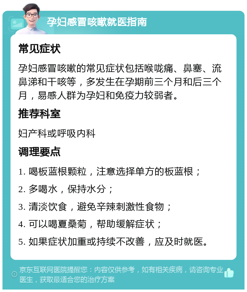 孕妇感冒咳嗽就医指南 常见症状 孕妇感冒咳嗽的常见症状包括喉咙痛、鼻塞、流鼻涕和干咳等，多发生在孕期前三个月和后三个月，易感人群为孕妇和免疫力较弱者。 推荐科室 妇产科或呼吸内科 调理要点 1. 喝板蓝根颗粒，注意选择单方的板蓝根； 2. 多喝水，保持水分； 3. 清淡饮食，避免辛辣刺激性食物； 4. 可以喝夏桑菊，帮助缓解症状； 5. 如果症状加重或持续不改善，应及时就医。