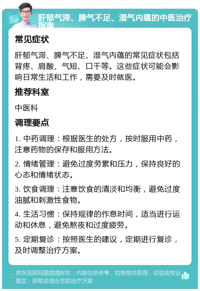 肝郁气滞、脾气不足、湿气内蕴的中医治疗指南 常见症状 肝郁气滞、脾气不足、湿气内蕴的常见症状包括背疼、肩酸、气短、口干等。这些症状可能会影响日常生活和工作，需要及时就医。 推荐科室 中医科 调理要点 1. 中药调理：根据医生的处方，按时服用中药，注意药物的保存和服用方法。 2. 情绪管理：避免过度劳累和压力，保持良好的心态和情绪状态。 3. 饮食调理：注意饮食的清淡和均衡，避免过度油腻和刺激性食物。 4. 生活习惯：保持规律的作息时间，适当进行运动和休息，避免熬夜和过度疲劳。 5. 定期复诊：按照医生的建议，定期进行复诊，及时调整治疗方案。